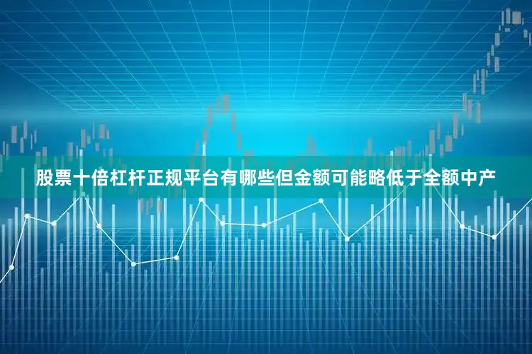 股票十倍杠杆正规平台有哪些但金额可能略低于全额中产