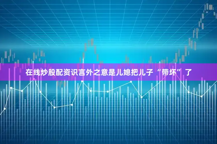 在线炒股配资识言外之意是儿媳把儿子 “带坏” 了