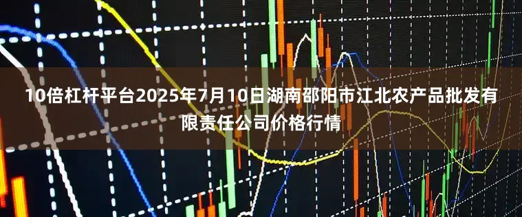 10倍杠杆平台2025年7月10日湖南邵阳市江北农产品批发有限责任公司价格行情