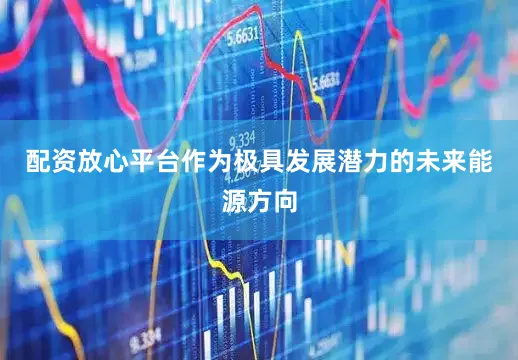 配资放心平台　　作为极具发展潜力的未来能源方向