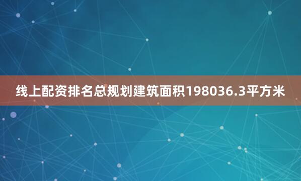 线上配资排名总规划建筑面积198036.3平方米
