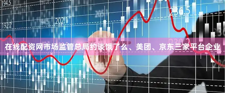 在线配资网市场监管总局约谈饿了么、美团、京东三家平台企业