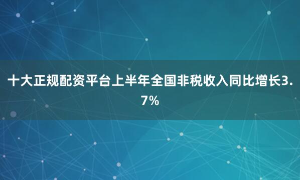 十大正规配资平台上半年全国非税收入同比增长3.7%