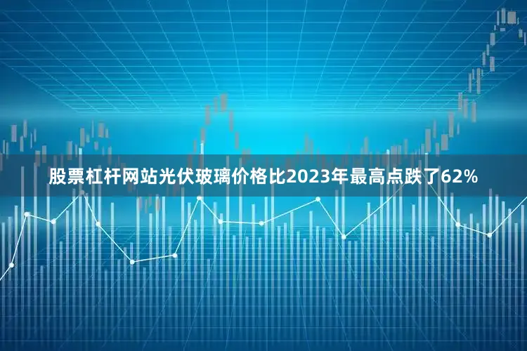 股票杠杆网站光伏玻璃价格比2023年最高点跌了62%
