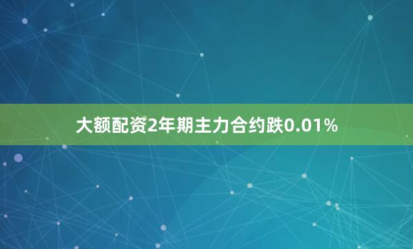 大额配资2年期主力合约跌0.01%