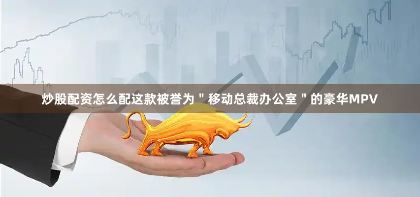 炒股配资怎么配这款被誉为＂移动总裁办公室＂的豪华MPV