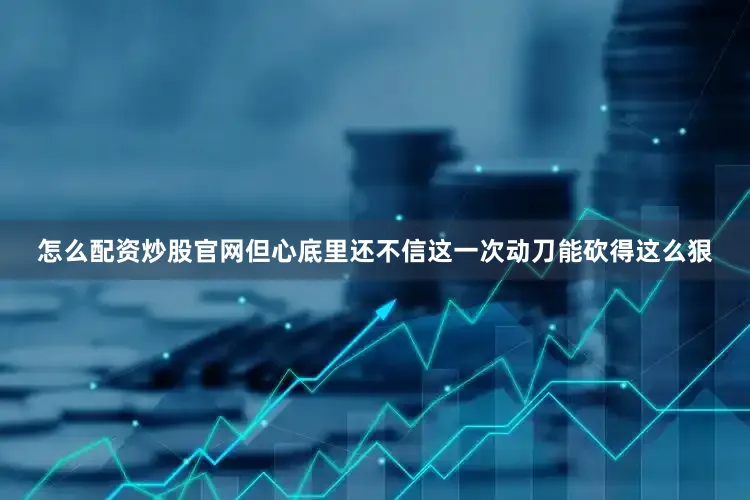 怎么配资炒股官网但心底里还不信这一次动刀能砍得这么狠