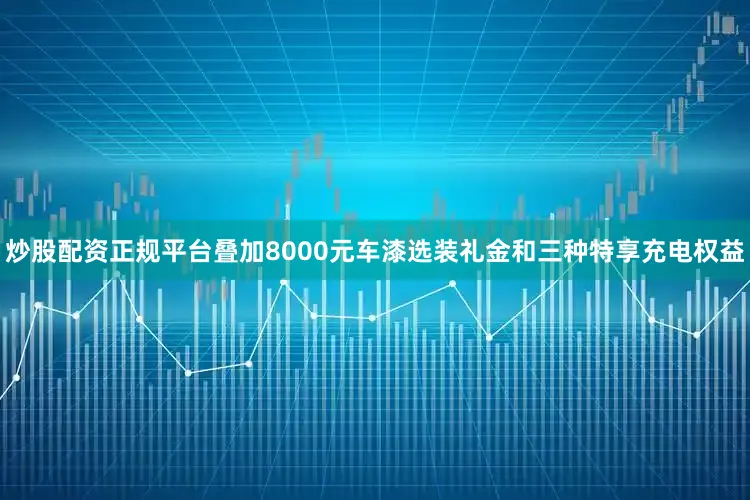 炒股配资正规平台叠加8000元车漆选装礼金和三种特享充电权益