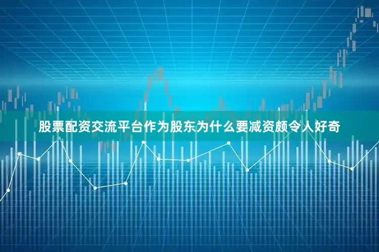 股票配资交流平台作为股东为什么要减资颇令人好奇