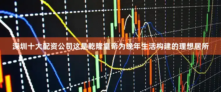 深圳十大配资公司这是乾隆皇帝为晚年生活构建的理想居所