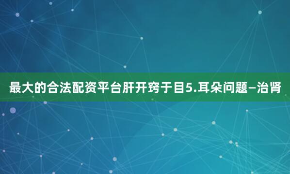 最大的合法配资平台肝开窍于目5.耳朵问题—治肾